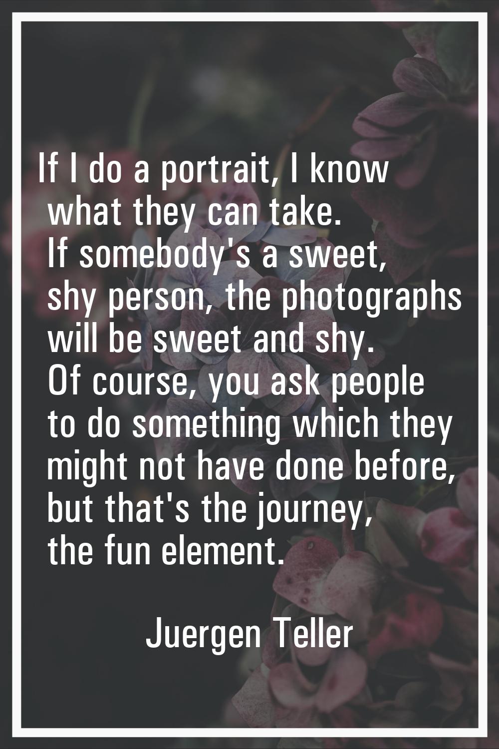 If I do a portrait, I know what they can take. If somebody's a sweet, shy person, the photographs w