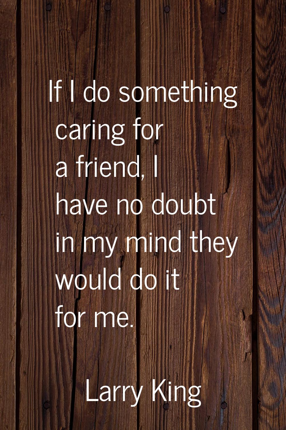 If I do something caring for a friend, I have no doubt in my mind they would do it for me.