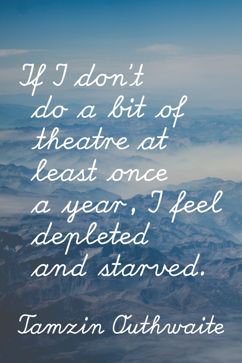 If I don't do a bit of theatre at least once a year, I feel depleted and starved.
