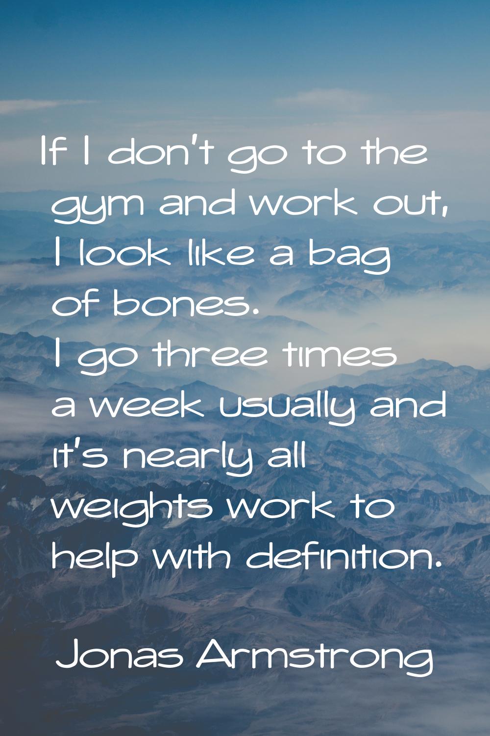 If I don't go to the gym and work out, I look like a bag of bones. I go three times a week usually 