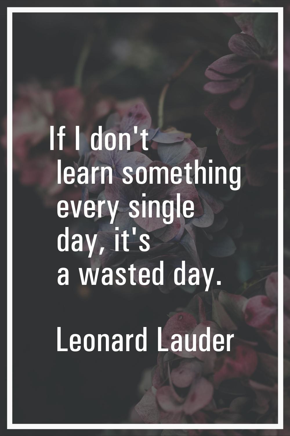 If I don't learn something every single day, it's a wasted day.