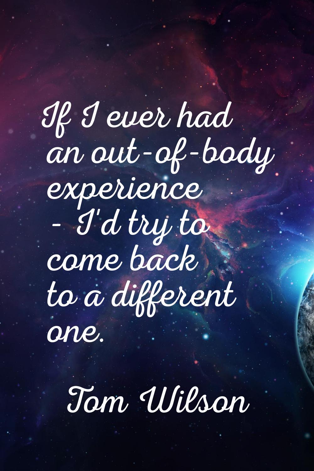 If I ever had an out-of-body experience - I'd try to come back to a different one.