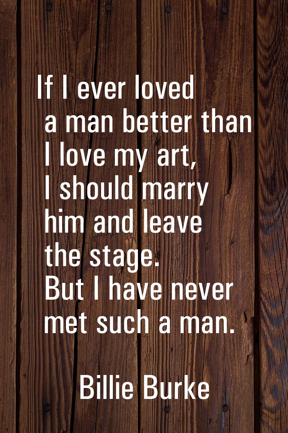 If I ever loved a man better than I love my art, I should marry him and leave the stage. But I have