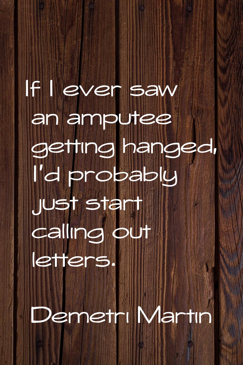 If I ever saw an amputee getting hanged, I'd probably just start calling out letters.