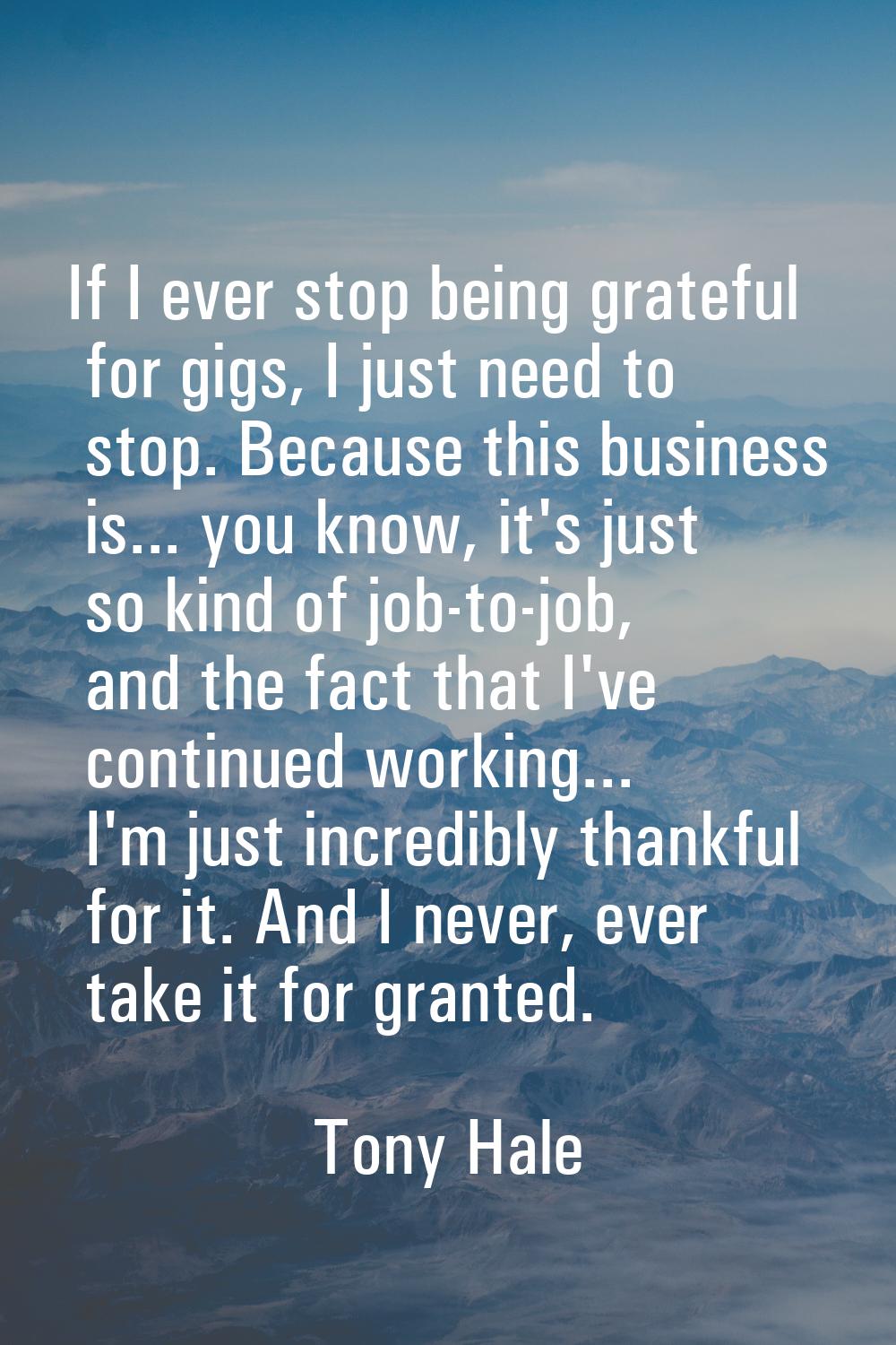 If I ever stop being grateful for gigs, I just need to stop. Because this business is... you know, 