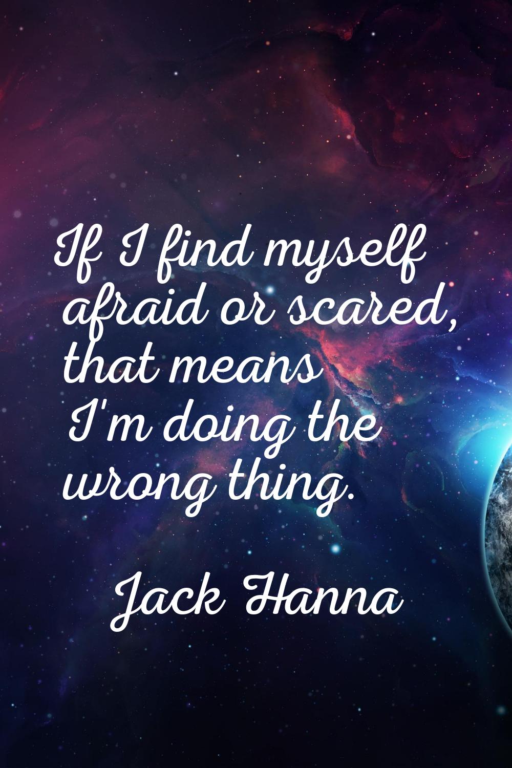 If I find myself afraid or scared, that means I'm doing the wrong thing.