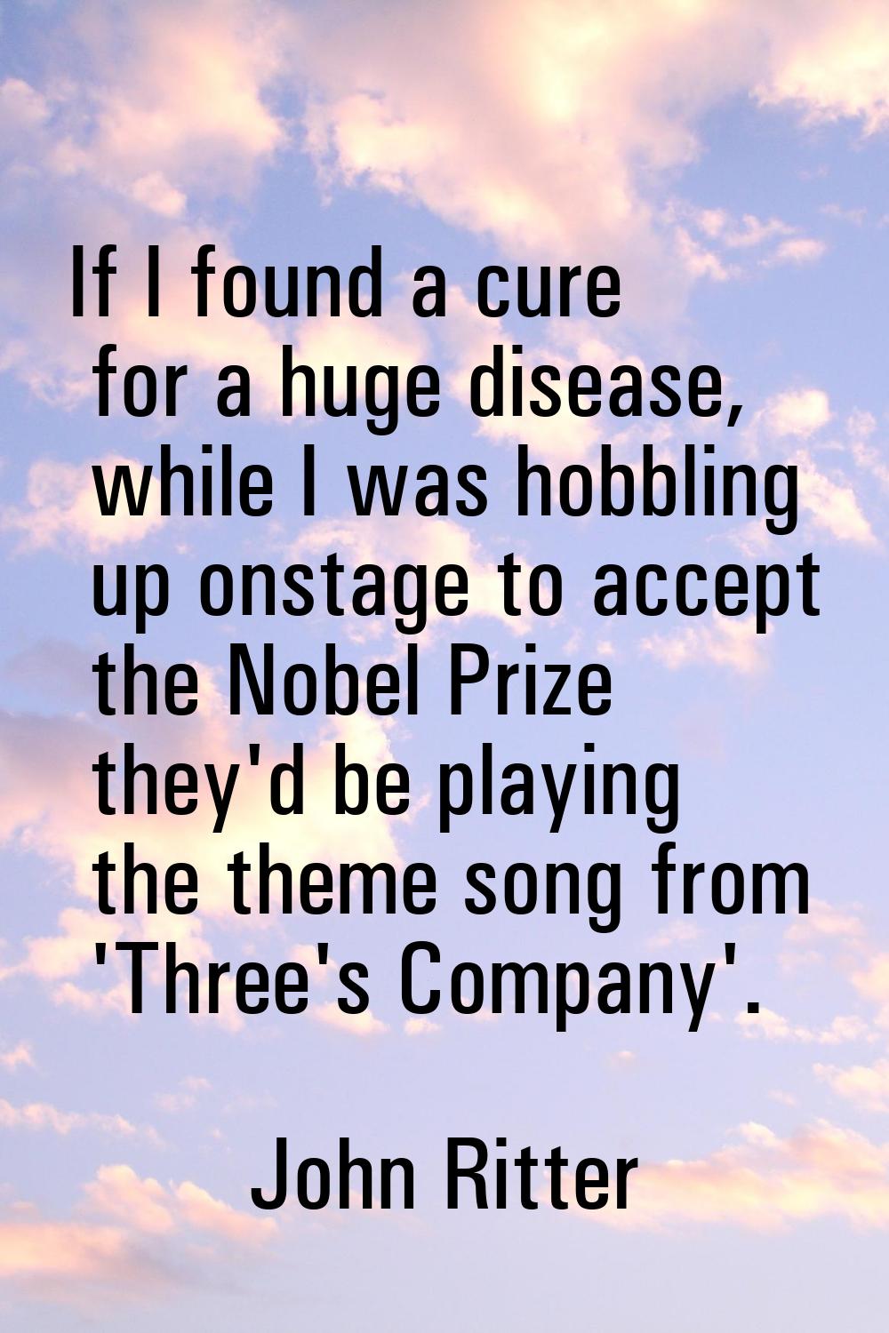 If I found a cure for a huge disease, while I was hobbling up onstage to accept the Nobel Prize the