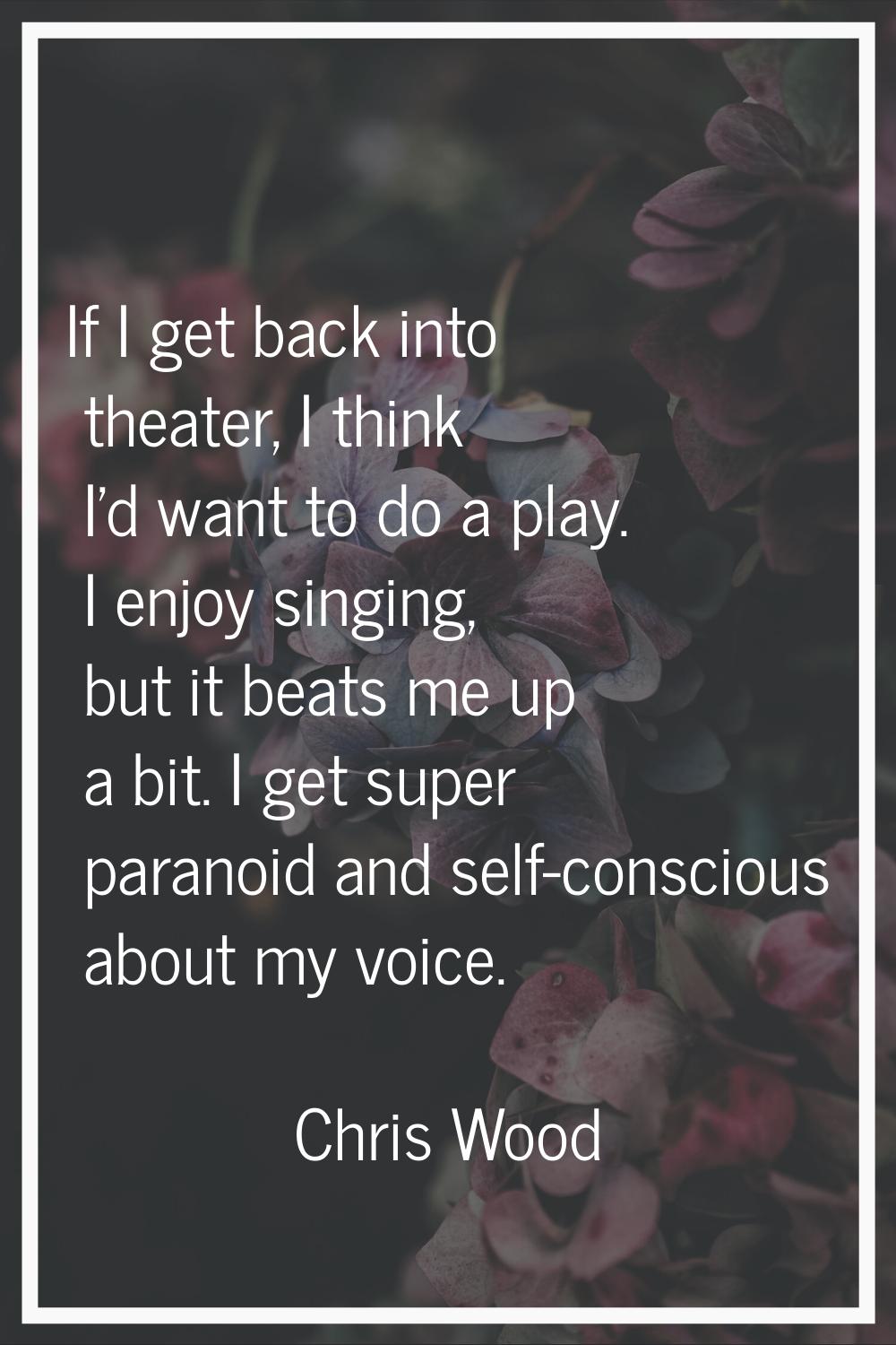 If I get back into theater, I think I'd want to do a play. I enjoy singing, but it beats me up a bi