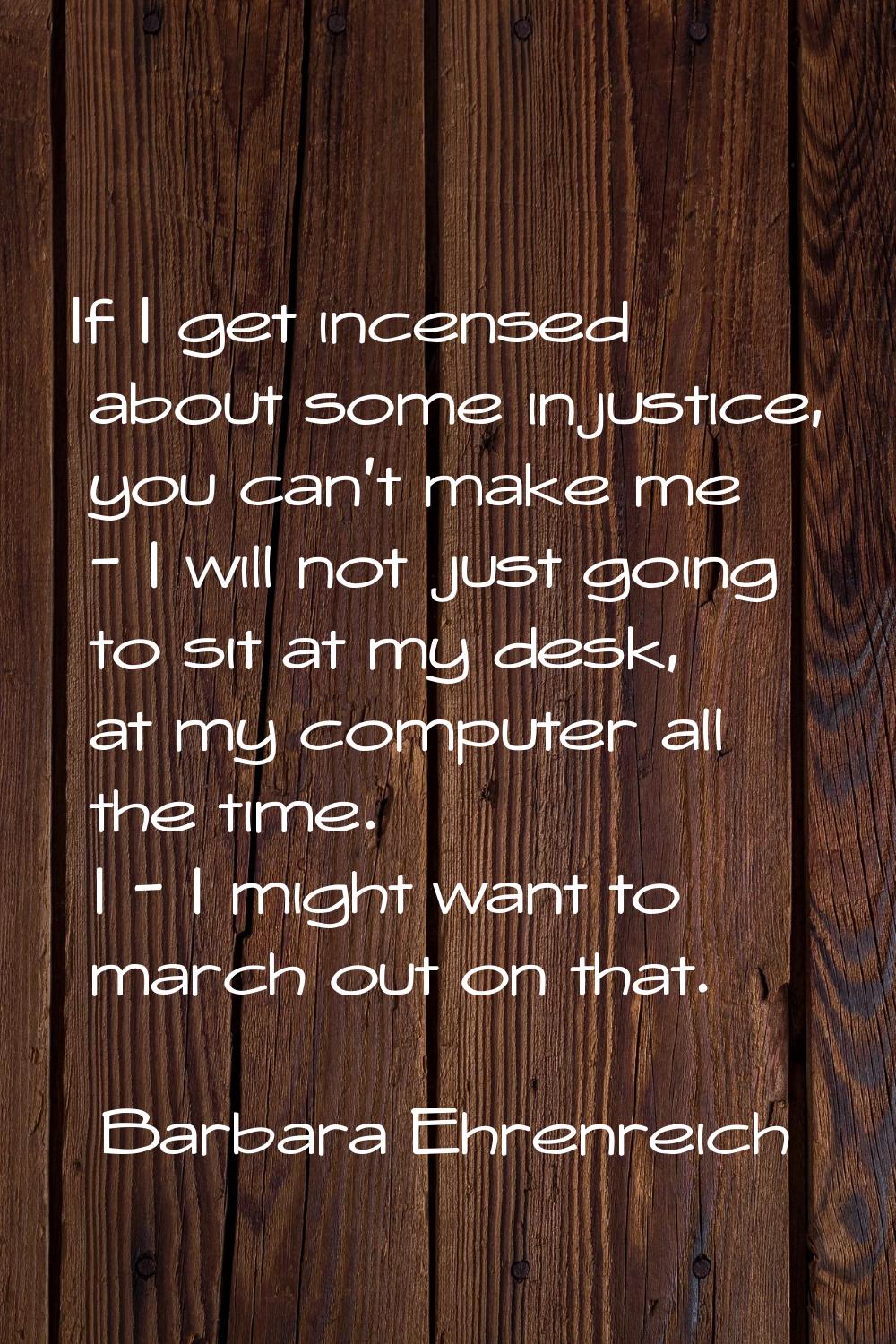 If I get incensed about some injustice, you can't make me - I will not just going to sit at my desk
