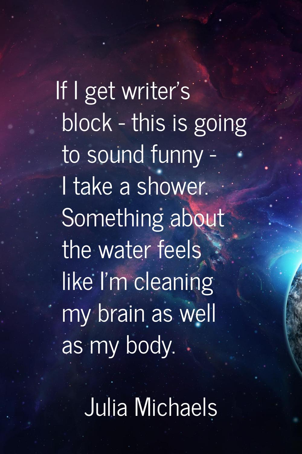 If I get writer's block - this is going to sound funny - I take a shower. Something about the water
