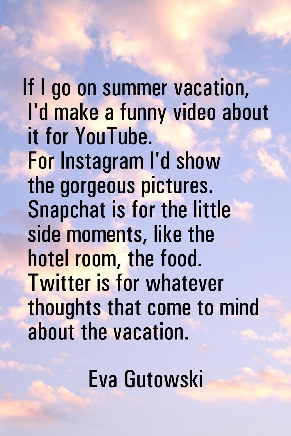 If I go on summer vacation, I'd make a funny video about it for YouTube. For Instagram I'd show the