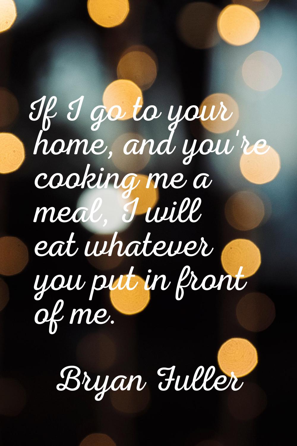 If I go to your home, and you're cooking me a meal, I will eat whatever you put in front of me.