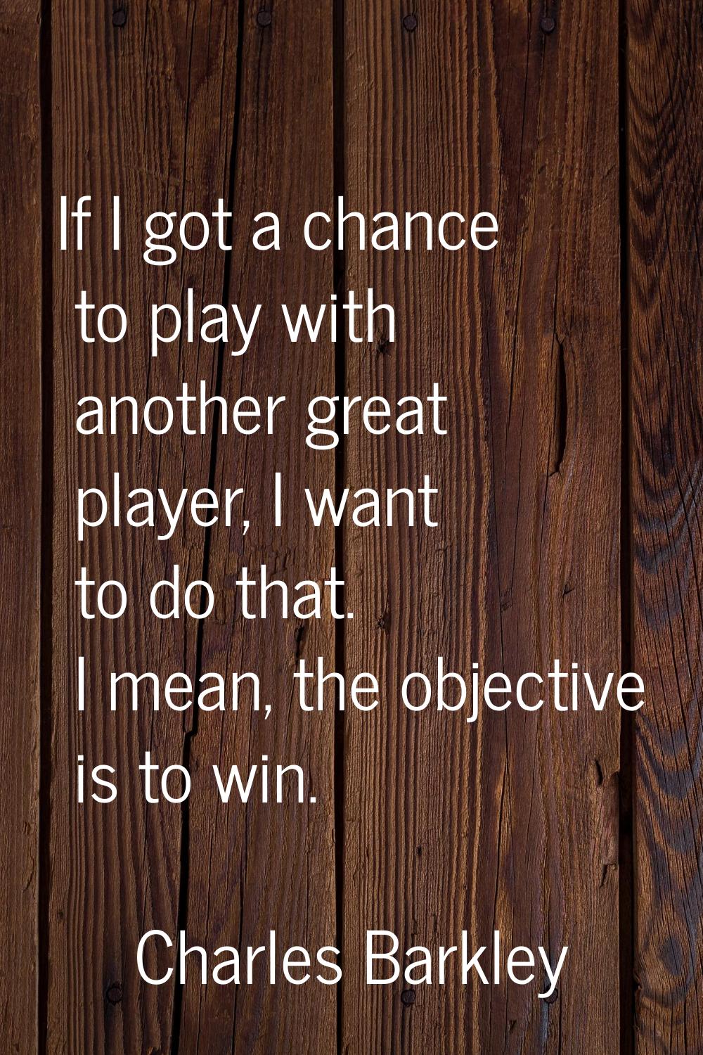 If I got a chance to play with another great player, I want to do that. I mean, the objective is to