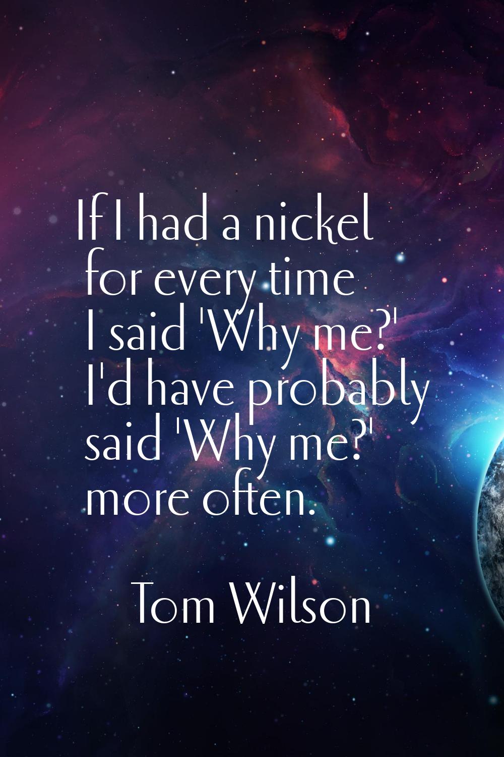 If I had a nickel for every time I said 'Why me?' I'd have probably said 'Why me?' more often.