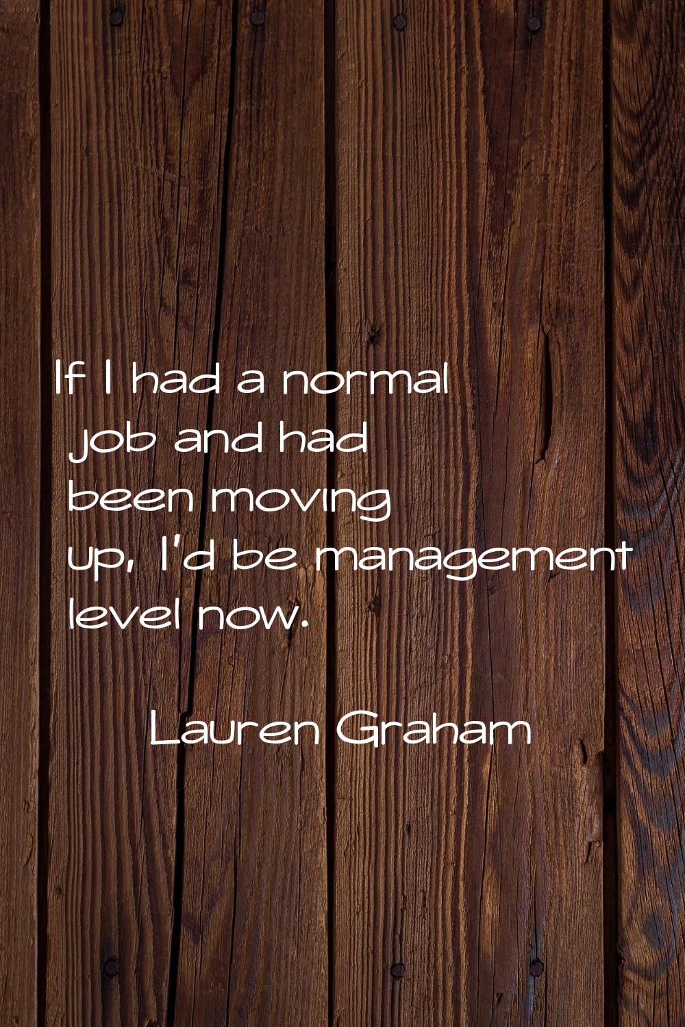 If I had a normal job and had been moving up, I'd be management level now.