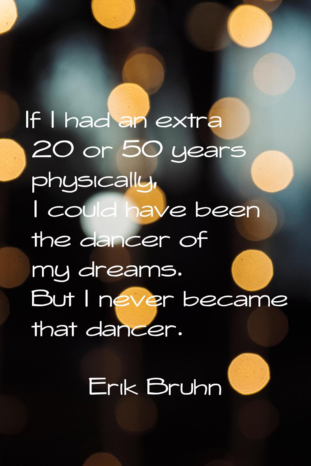 If I had an extra 20 or 50 years physically, I could have been the dancer of my dreams. But I never