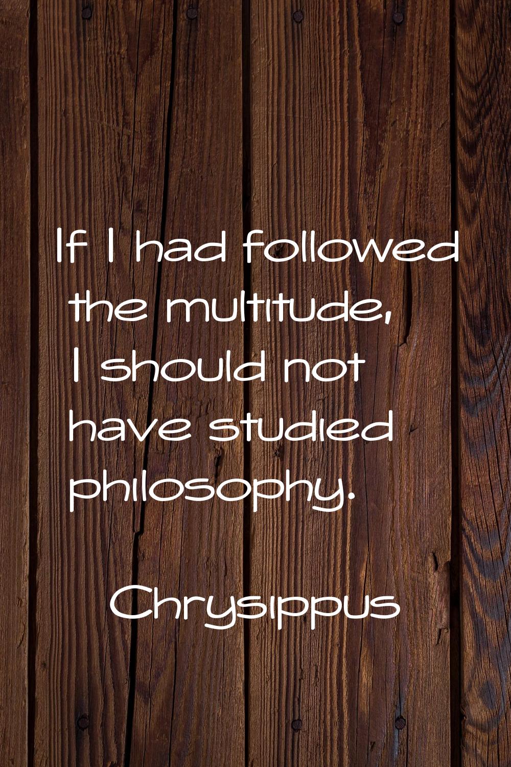 If I had followed the multitude, I should not have studied philosophy.