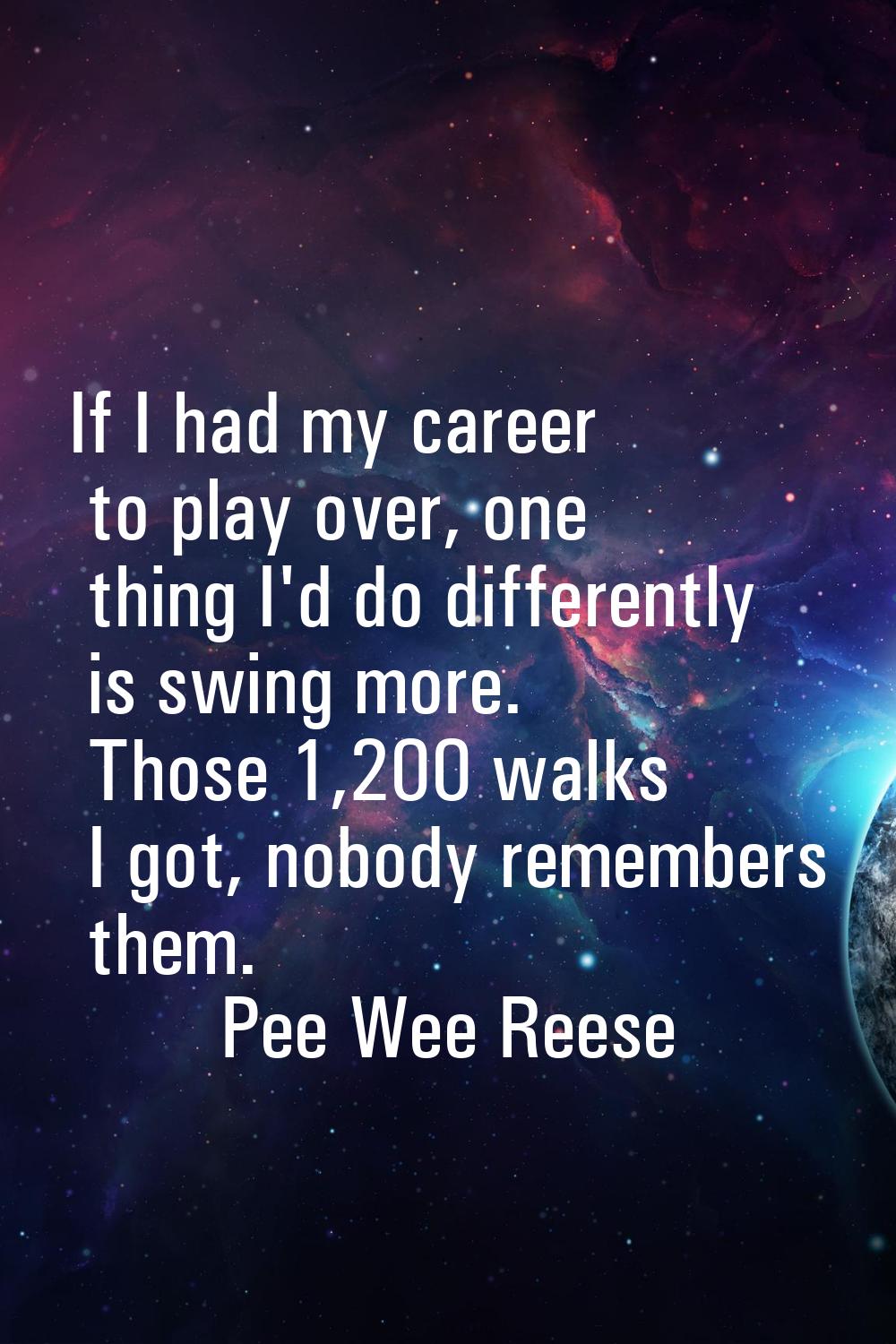 If I had my career to play over, one thing I'd do differently is swing more. Those 1,200 walks I go