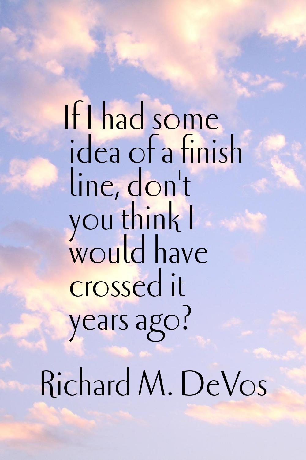 If I had some idea of a finish line, don't you think I would have crossed it years ago?