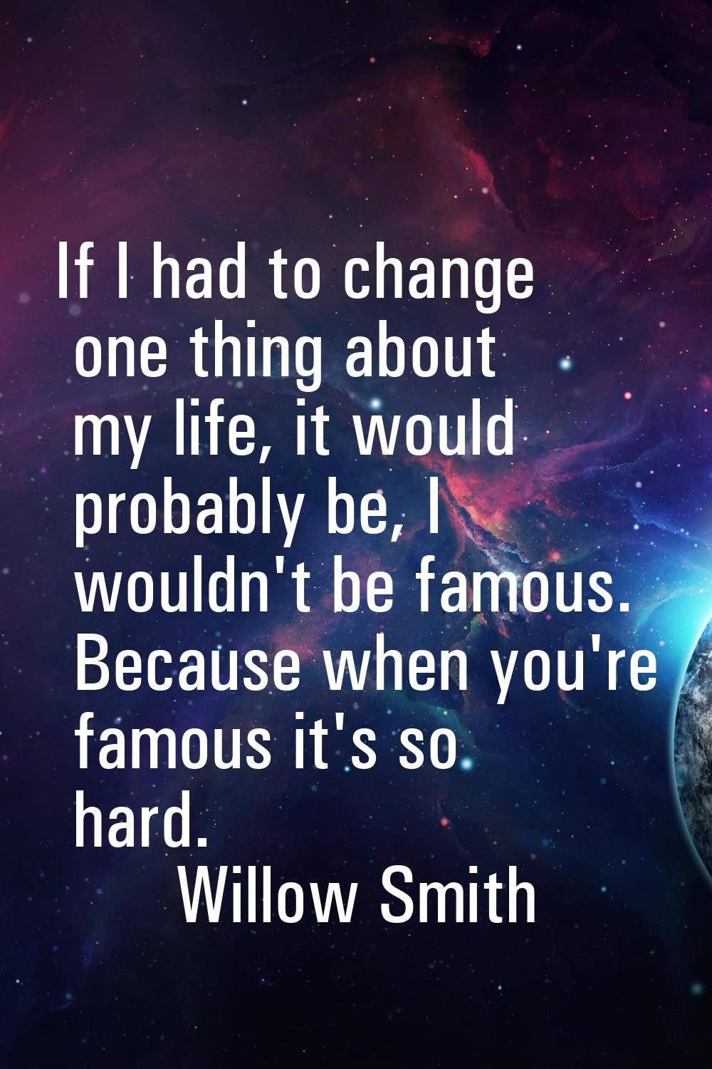 If I had to change one thing about my life, it would probably be, I wouldn't be famous. Because whe