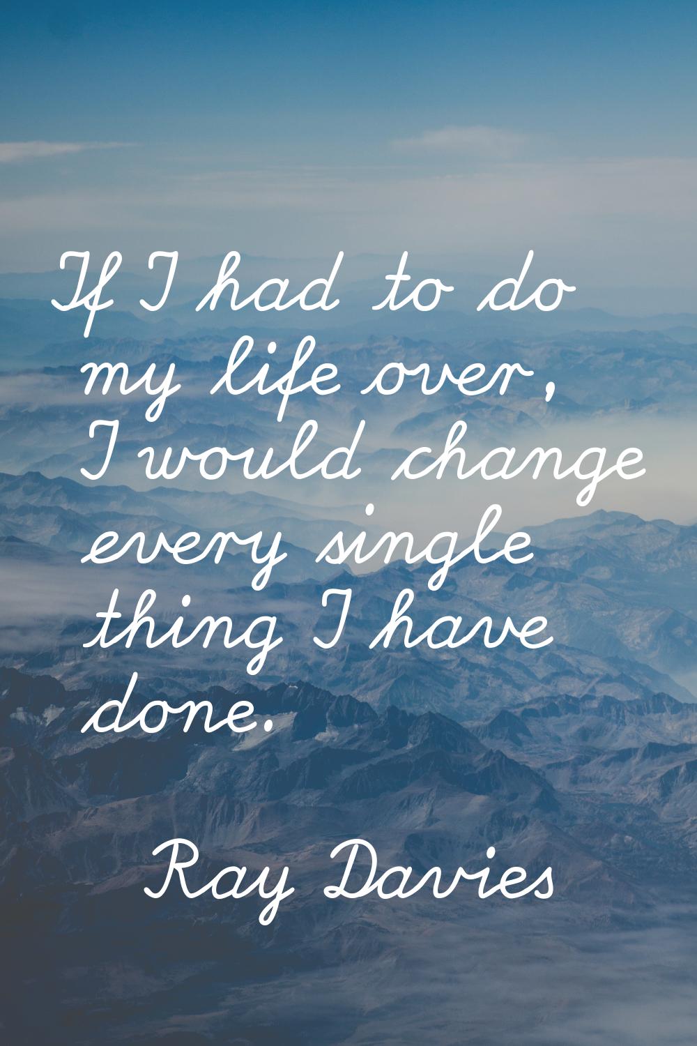 If I had to do my life over, I would change every single thing I have done.
