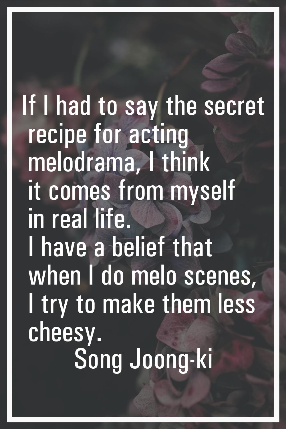 If I had to say the secret recipe for acting melodrama, I think it comes from myself in real life. 