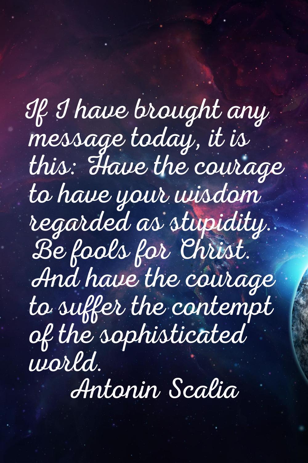 If I have brought any message today, it is this: Have the courage to have your wisdom regarded as s