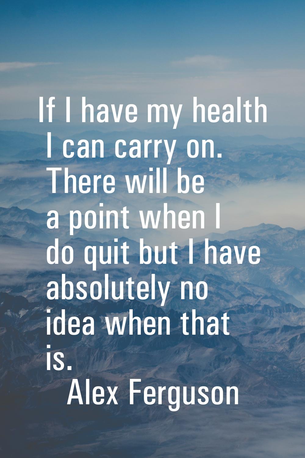 If I have my health I can carry on. There will be a point when I do quit but I have absolutely no i