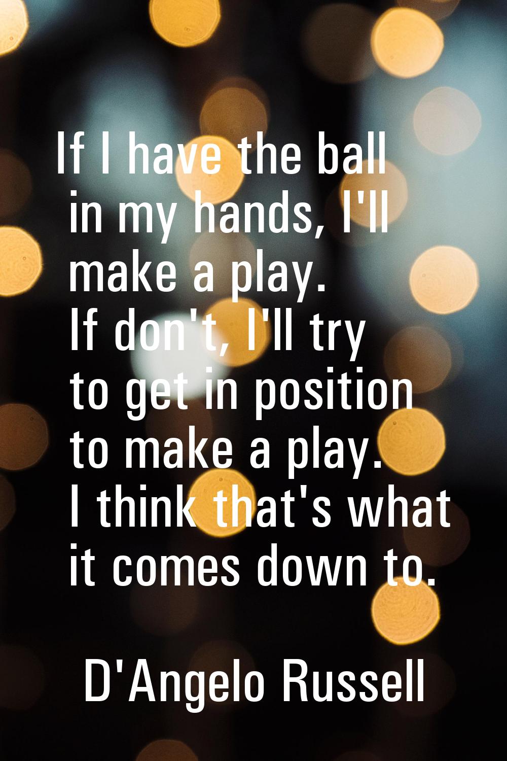 If I have the ball in my hands, I'll make a play. If don't, I'll try to get in position to make a p