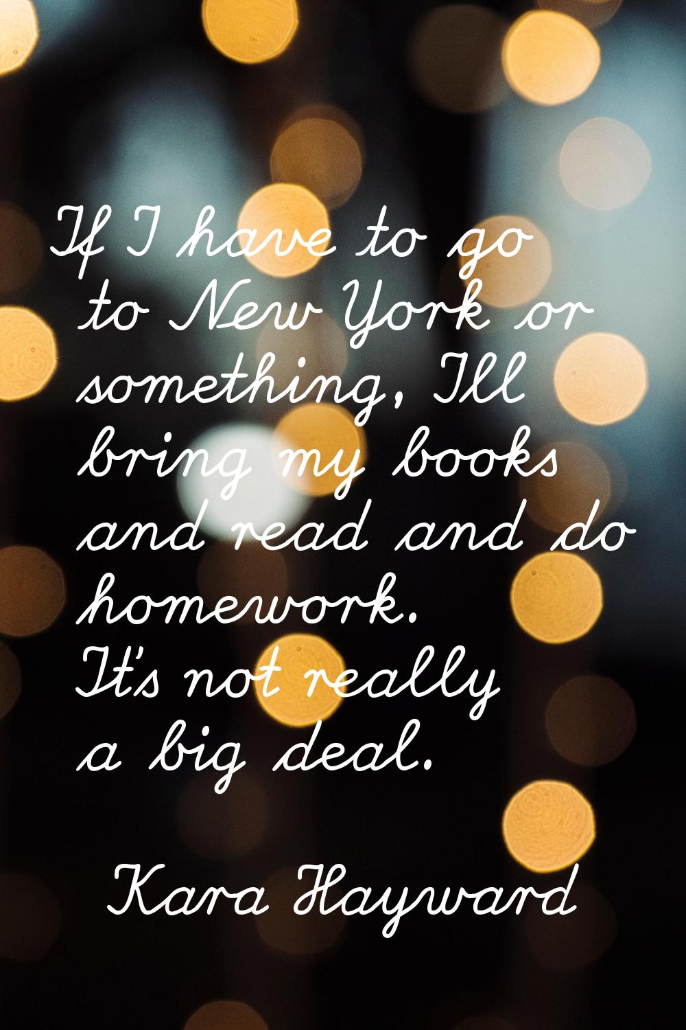 If I have to go to New York or something, I'll bring my books and read and do homework. It's not re