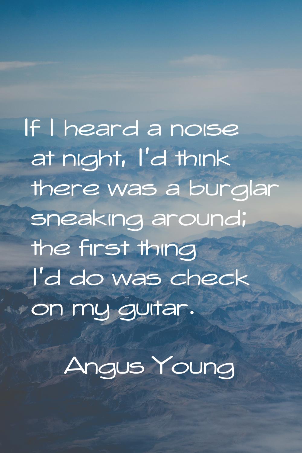 If I heard a noise at night, I'd think there was a burglar sneaking around; the first thing I'd do 