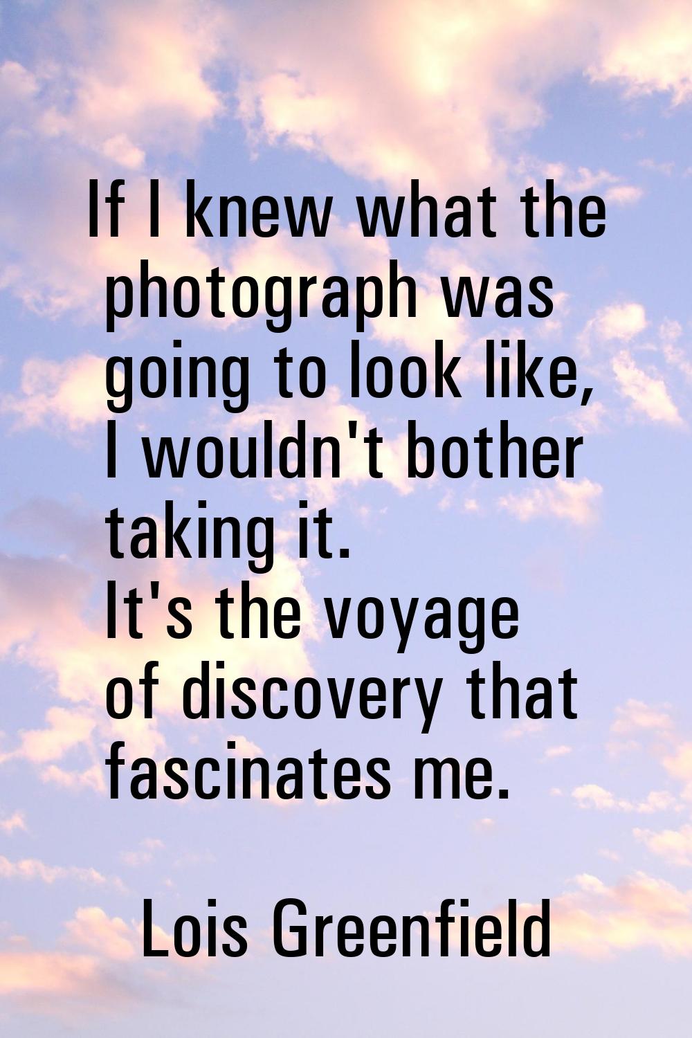 If I knew what the photograph was going to look like, I wouldn't bother taking it. It's the voyage 
