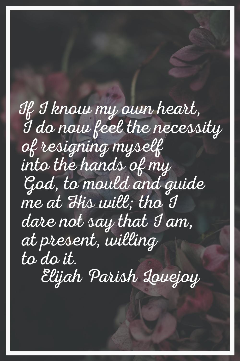 If I know my own heart, I do now feel the necessity of resigning myself into the hands of my God, t