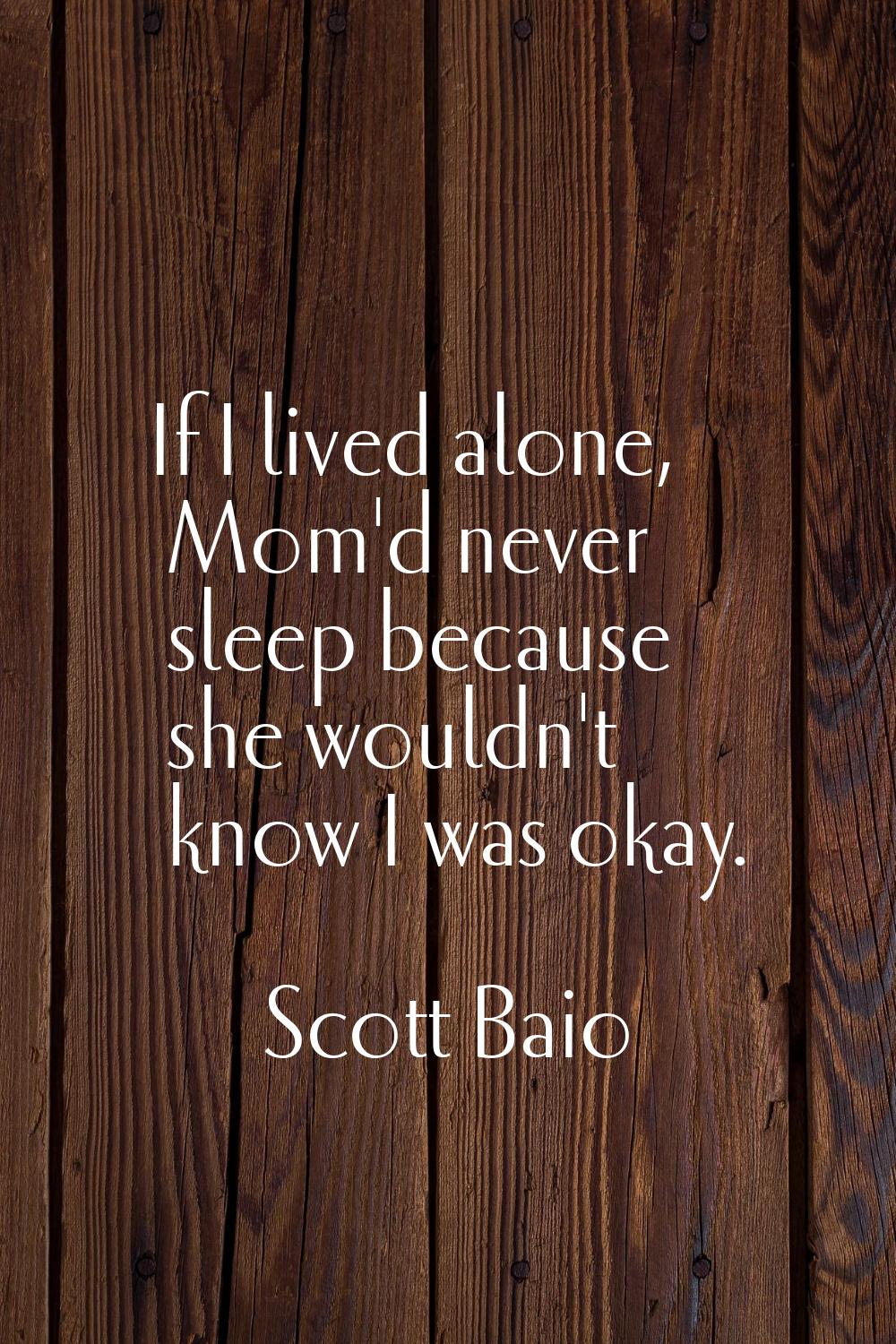 If I lived alone, Mom'd never sleep because she wouldn't know I was okay.