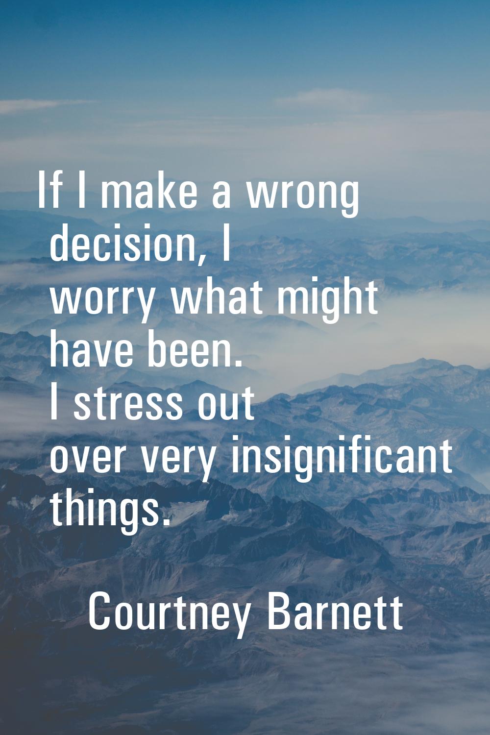 If I make a wrong decision, I worry what might have been. I stress out over very insignificant thin