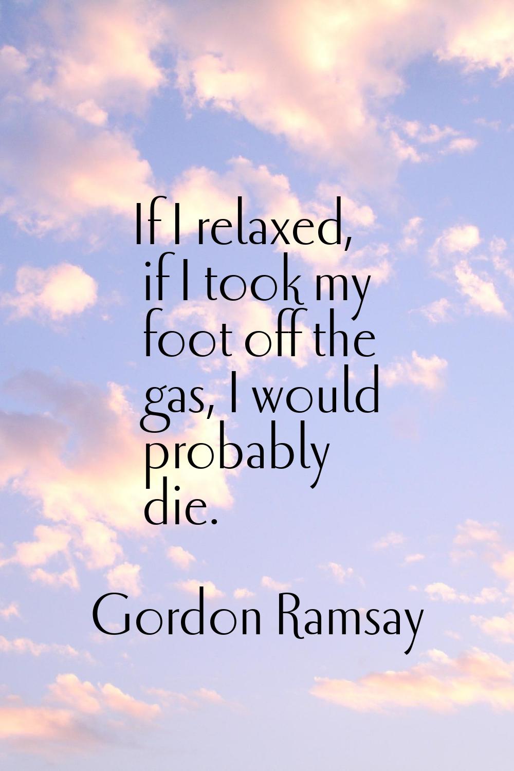 If I relaxed, if I took my foot off the gas, I would probably die.