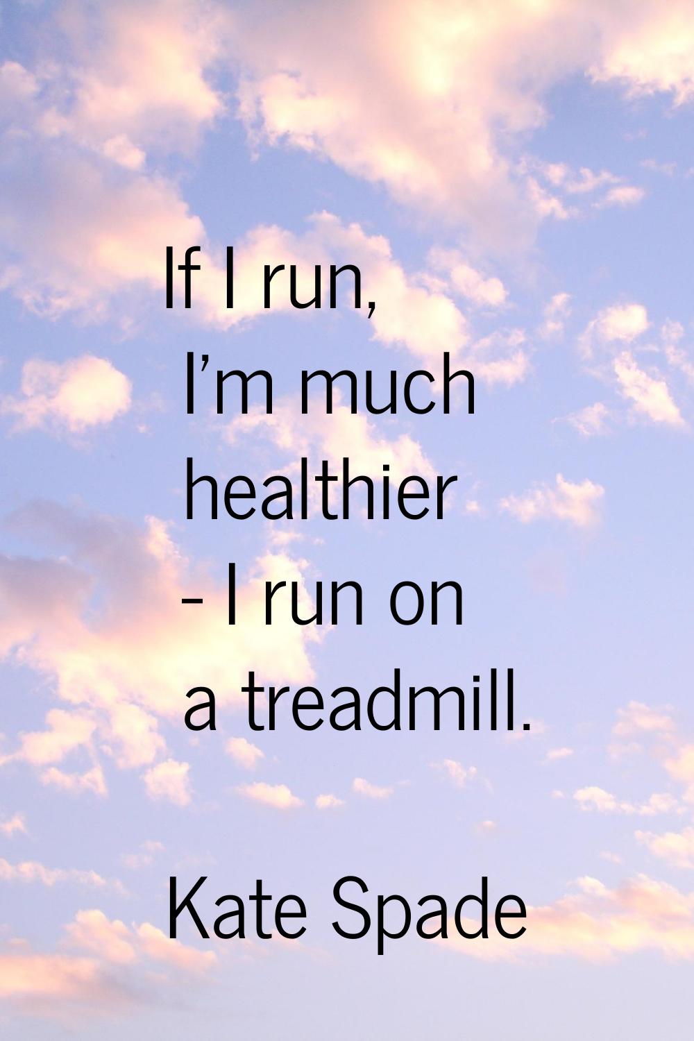 If I run, I'm much healthier - I run on a treadmill.
