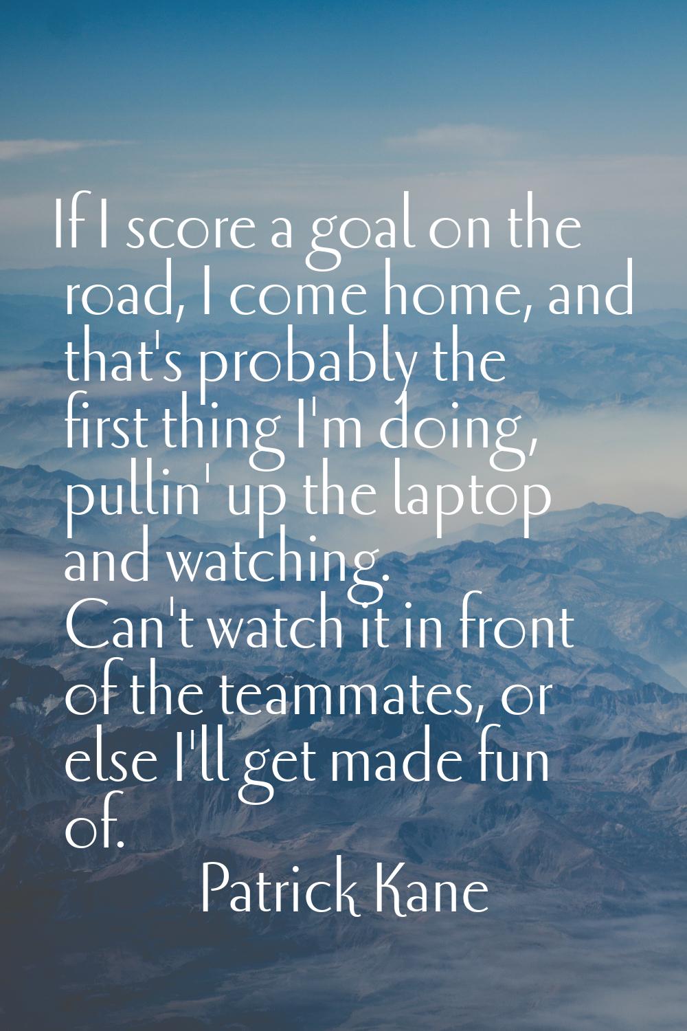 If I score a goal on the road, I come home, and that's probably the first thing I'm doing, pullin' 