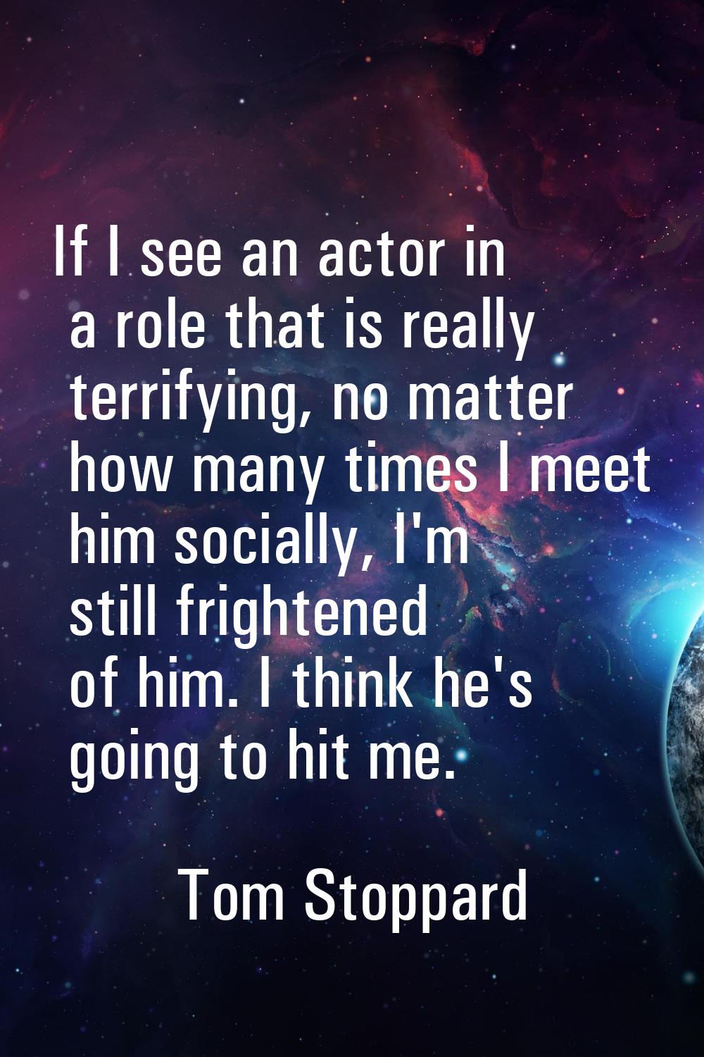 If I see an actor in a role that is really terrifying, no matter how many times I meet him socially
