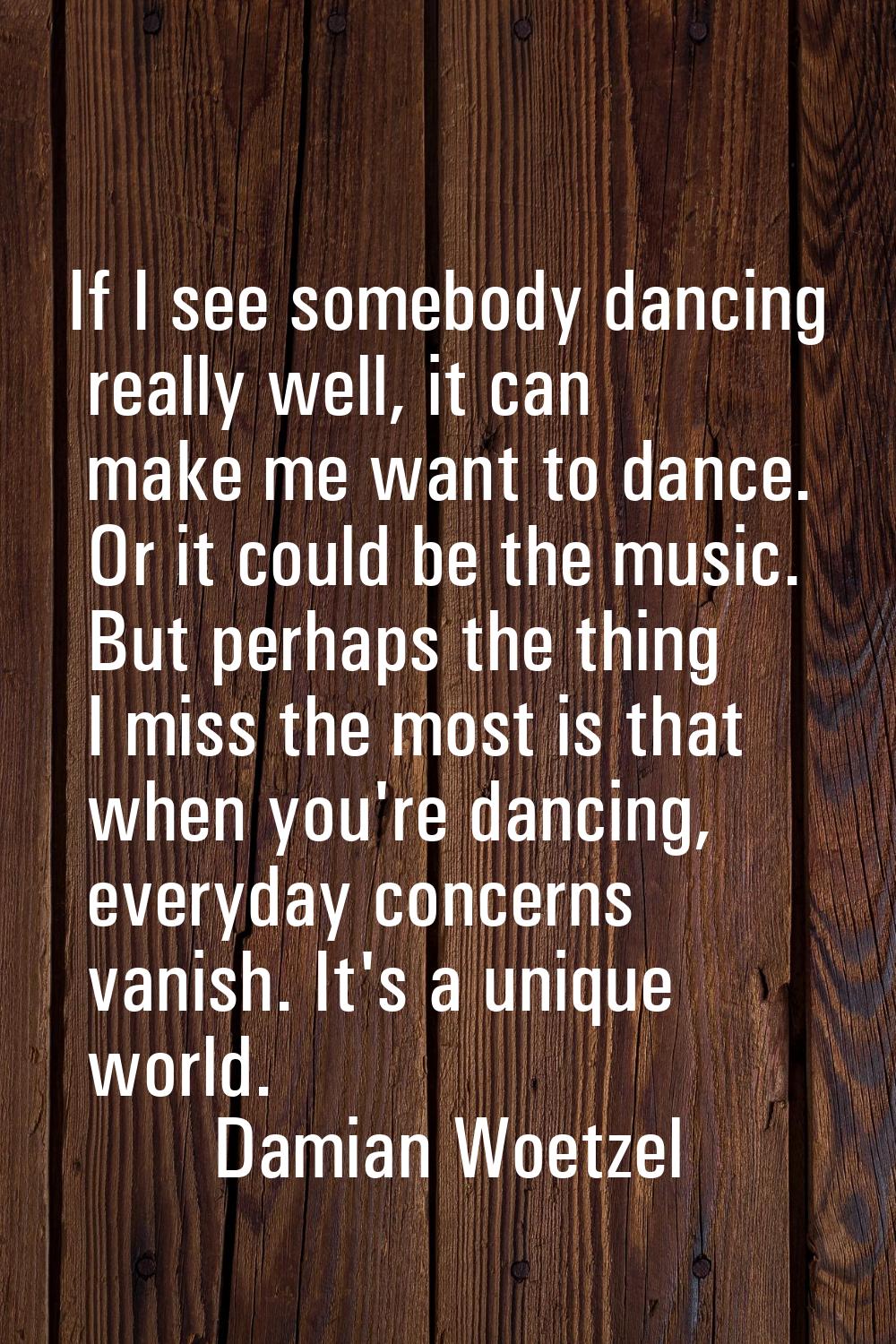If I see somebody dancing really well, it can make me want to dance. Or it could be the music. But 
