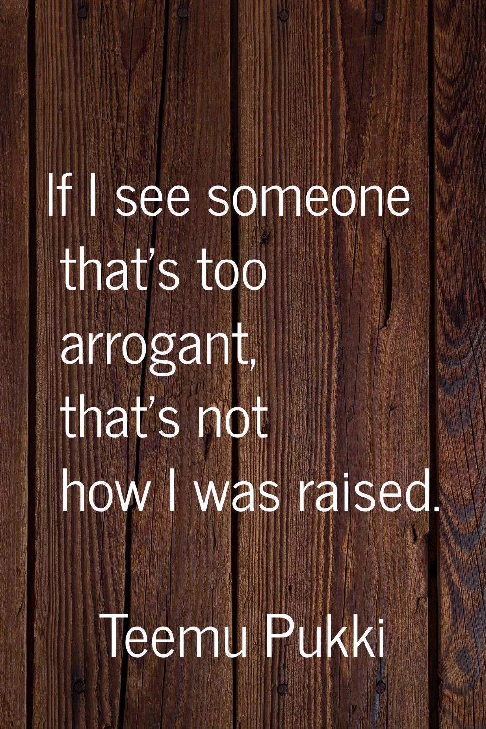 If I see someone that's too arrogant, that's not how I was raised.