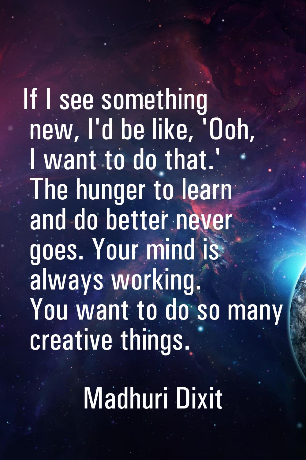 If I see something new, I'd be like, 'Ooh, I want to do that.' The hunger to learn and do better ne