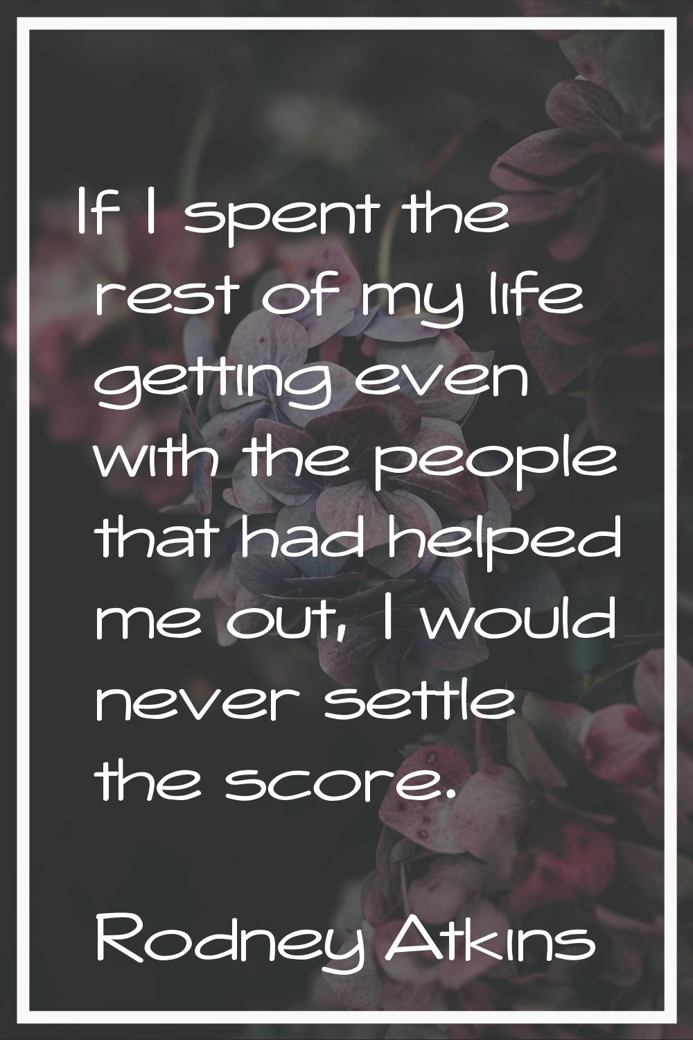 If I spent the rest of my life getting even with the people that had helped me out, I would never s