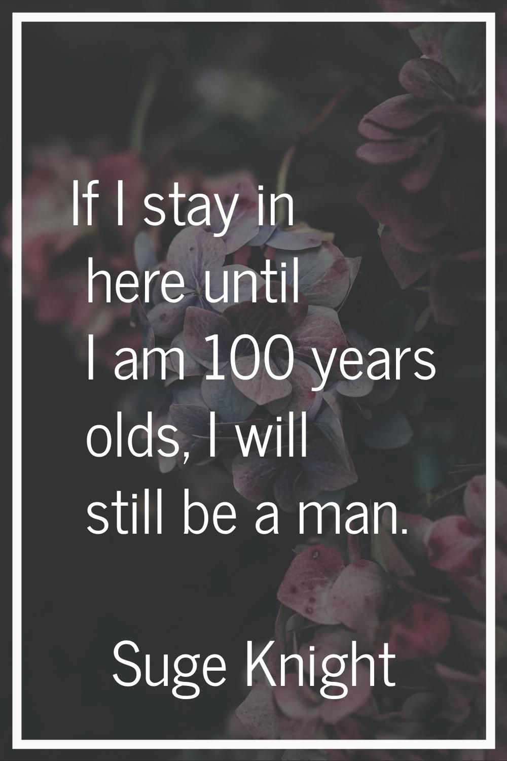 If I stay in here until I am 100 years olds, I will still be a man.