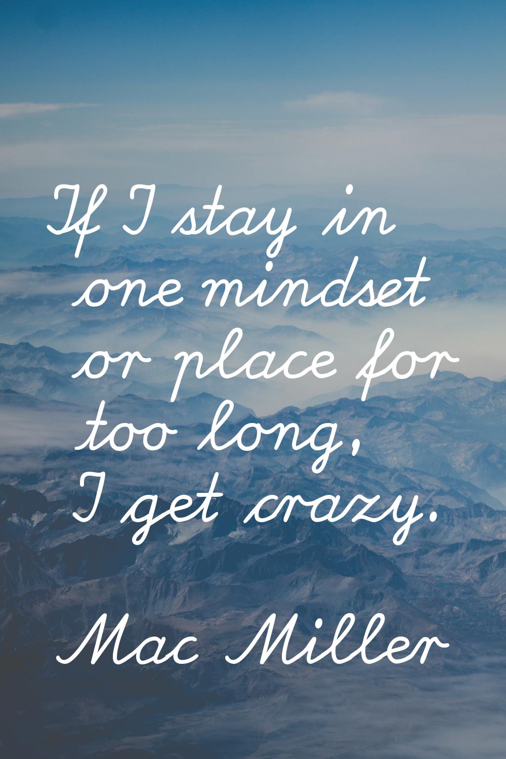 If I stay in one mindset or place for too long, I get crazy.