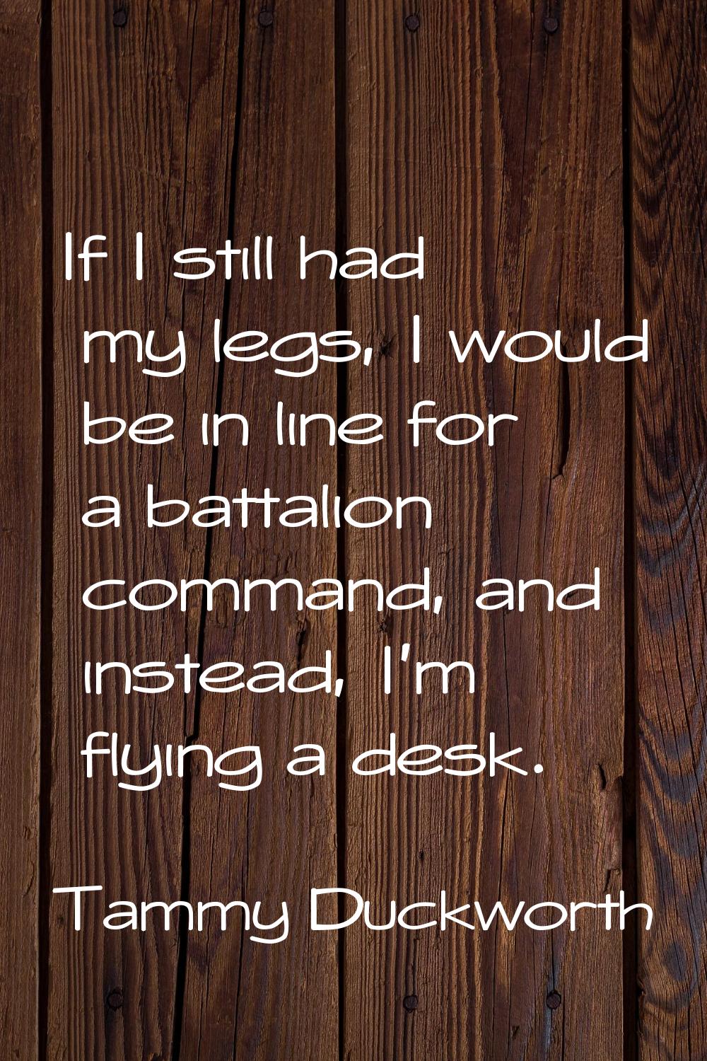 If I still had my legs, I would be in line for a battalion command, and instead, I'm flying a desk.