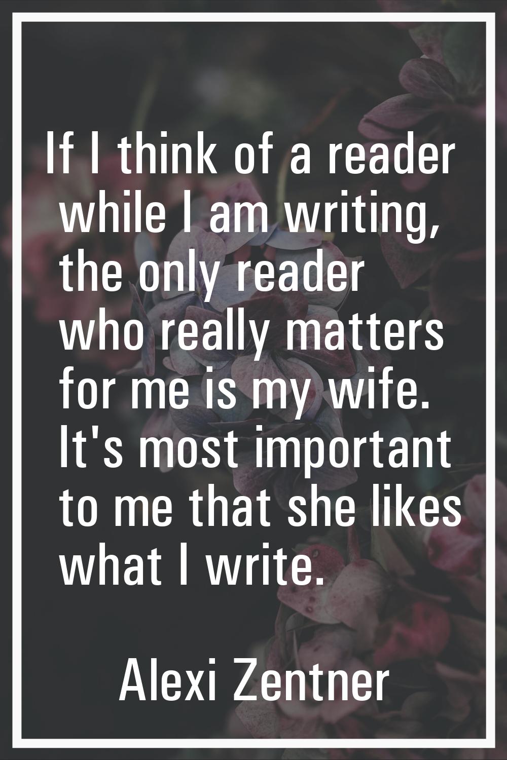 If I think of a reader while I am writing, the only reader who really matters for me is my wife. It