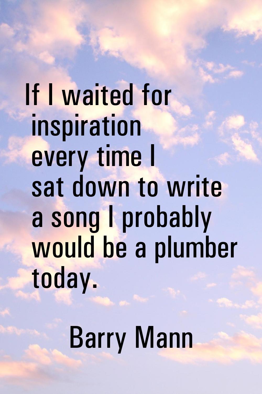 If I waited for inspiration every time I sat down to write a song I probably would be a plumber tod