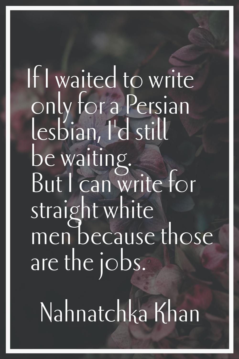 If I waited to write only for a Persian lesbian, I'd still be waiting. But I can write for straight