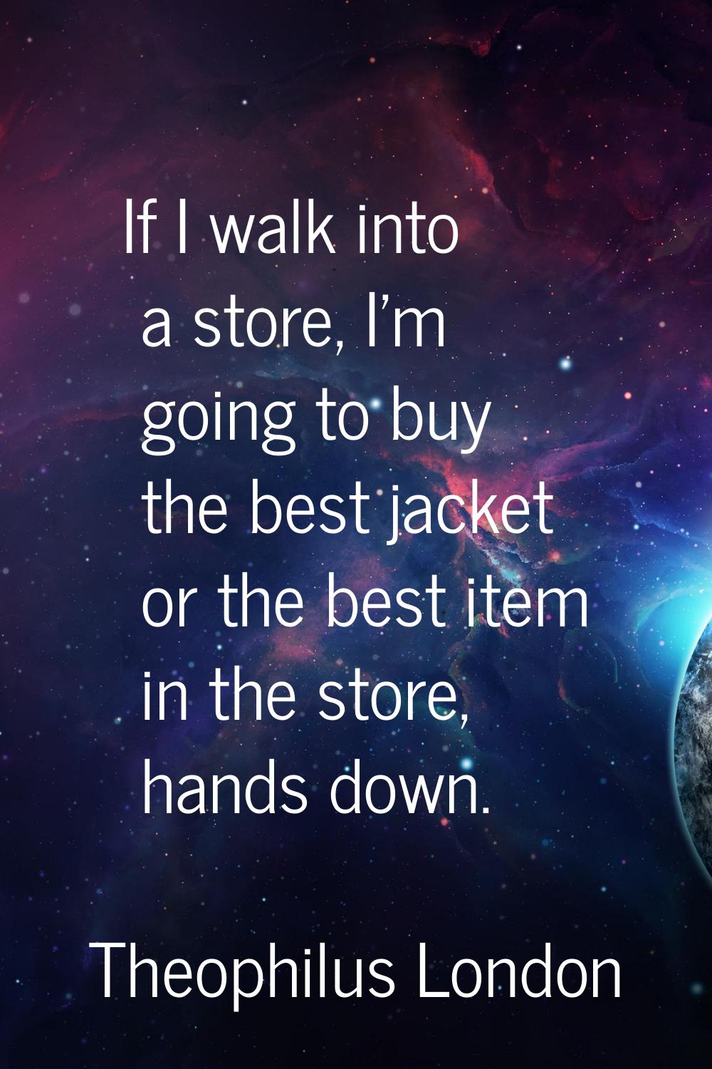 If I walk into a store, I'm going to buy the best jacket or the best item in the store, hands down.